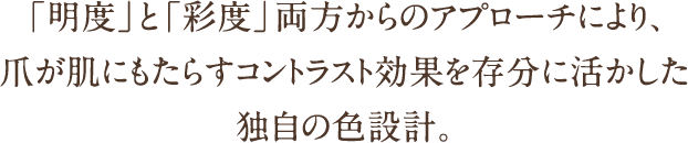 「明度」と「彩度」両方からのアプローチにより、爪が肌にもたらすコントラスト効果を存分に活かした独自の色設計。