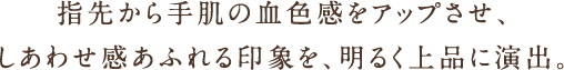 指先から手肌の血色感をアップさせ、しあわせ感あふれる印象を、明るく上品に演出。