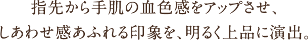 指先から手肌の血色感をアップさせ、しあわせ感あふれる印象を、明るく上品に演出。