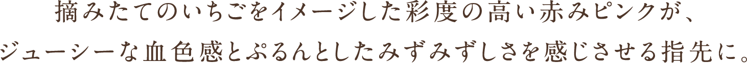 摘みたてのいちごをイメージした彩度の高い赤みピンクが、ジューシーな血色感とぷるんとしたみずみずしさを感じさせる指先に。