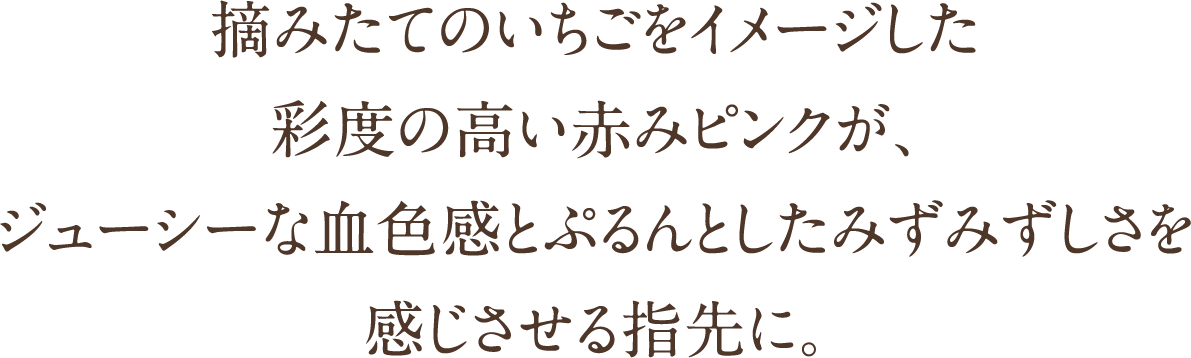 摘みたてのいちごをイメージした彩度の高い赤みピンクが、ジューシーな血色感とぷるんとしたみずみずしさを感じさせる指先に。
