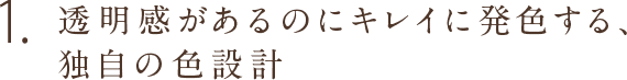 1.透明感があるのにキレイに発色する、独自の色設計。